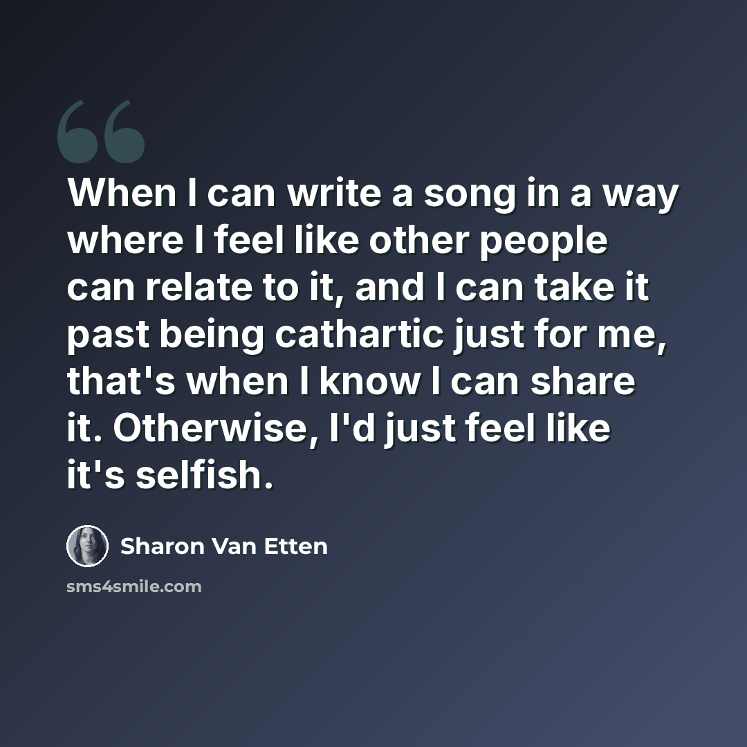 “When I can write a song in a way where I feel like other people can relate to it, and I can take it past being cathartic just for me, that's when I know I can share it. Otherwise, I'd just feel like it's selfish.” quote by Sharon Van Etten