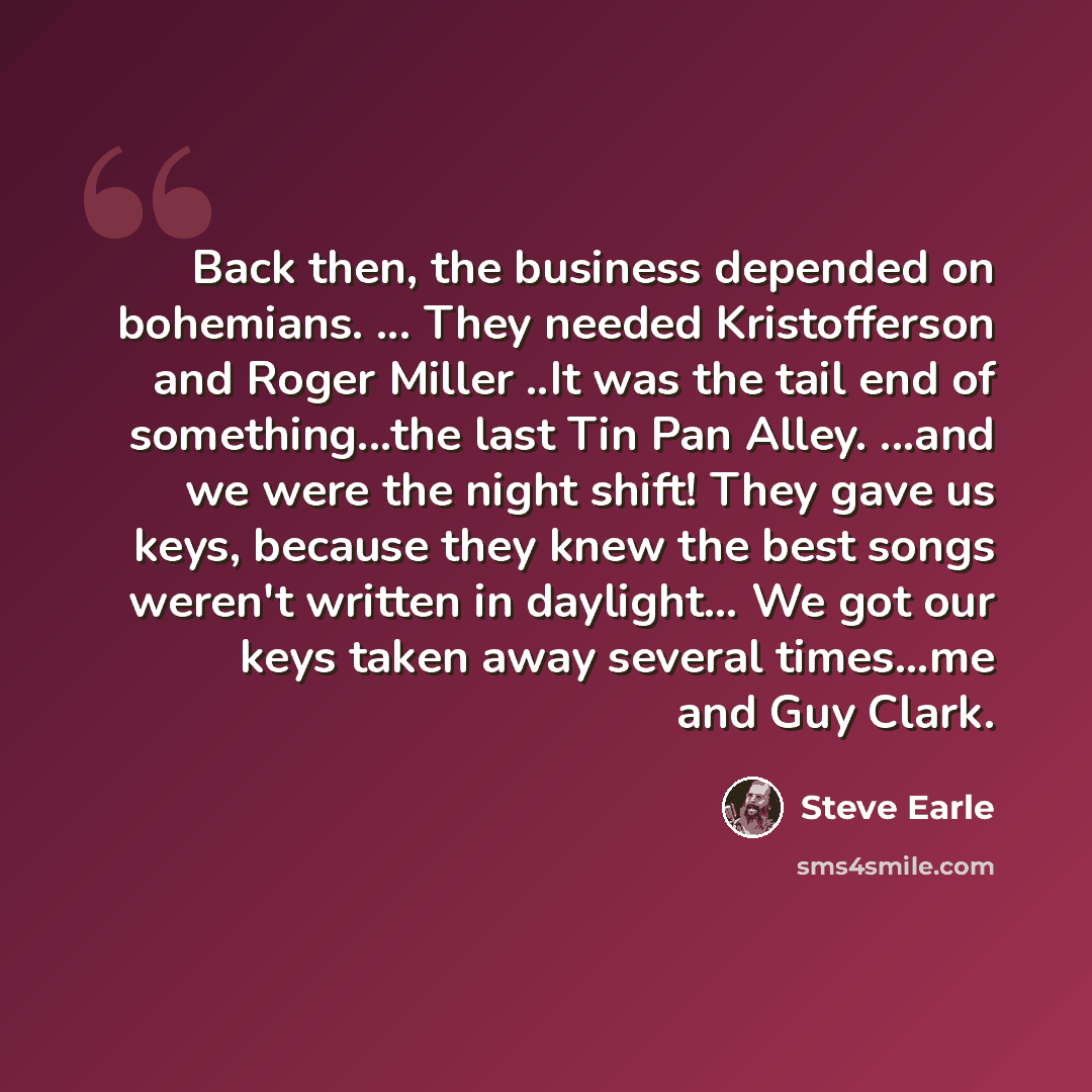“Back then, the business depended on bohemians. ... They needed Kristofferson and Roger Miller ..It was the tail end of something...the last Tin Pan Alley. ...and we were the night shift! They gave us keys, because they knew the best songs weren't written in daylight… We got our keys taken away…” quote by Steve Earle