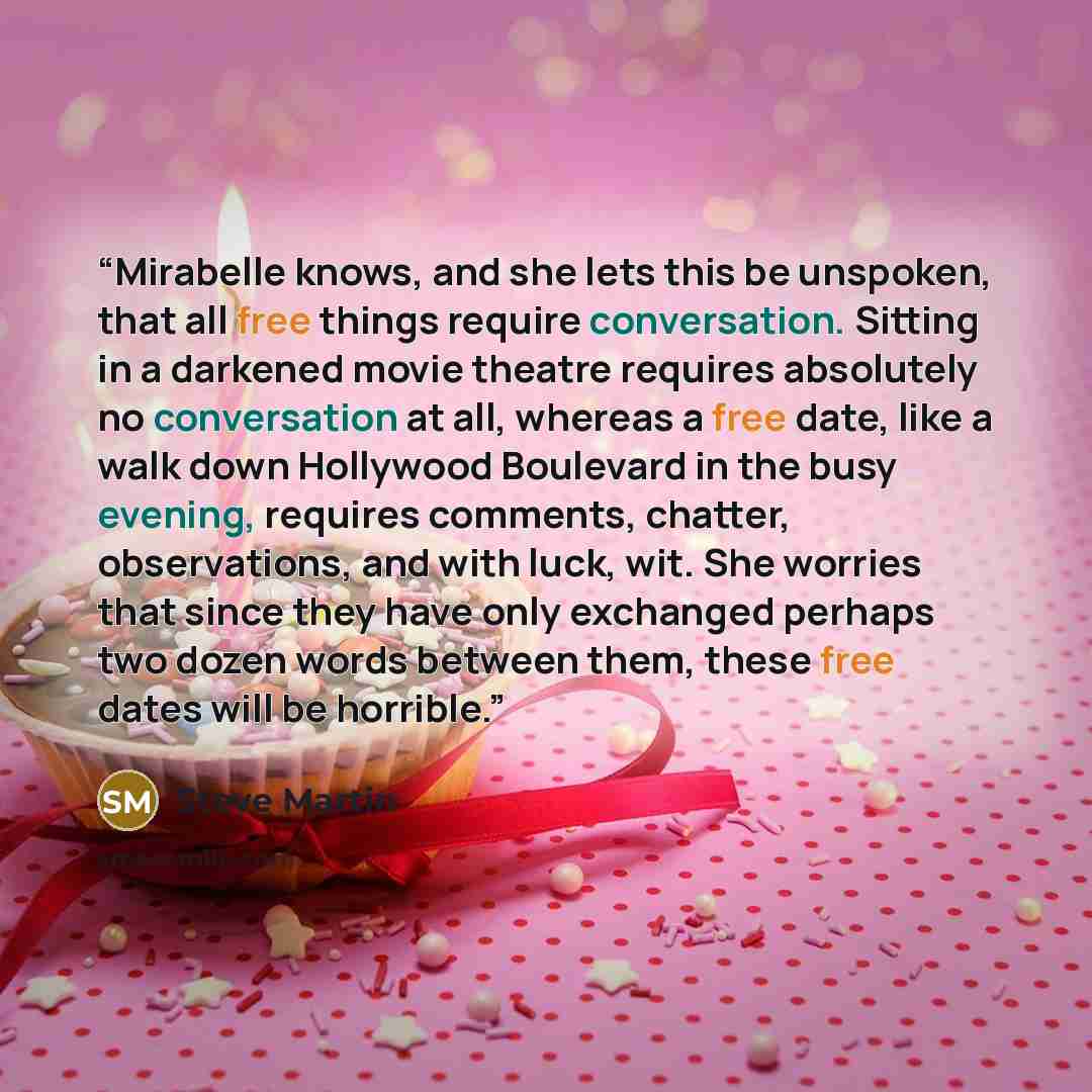 “Mirabelle knows, and she lets this be unspoken, that all free things require conversation. Sitting in a darkened movie theatre requires absolutely no conversation at all, whereas a free date, like a walk down Hollywood Boulevard in the busy evening, requires comments, chatter, observations, and…” quote by Steve Martin