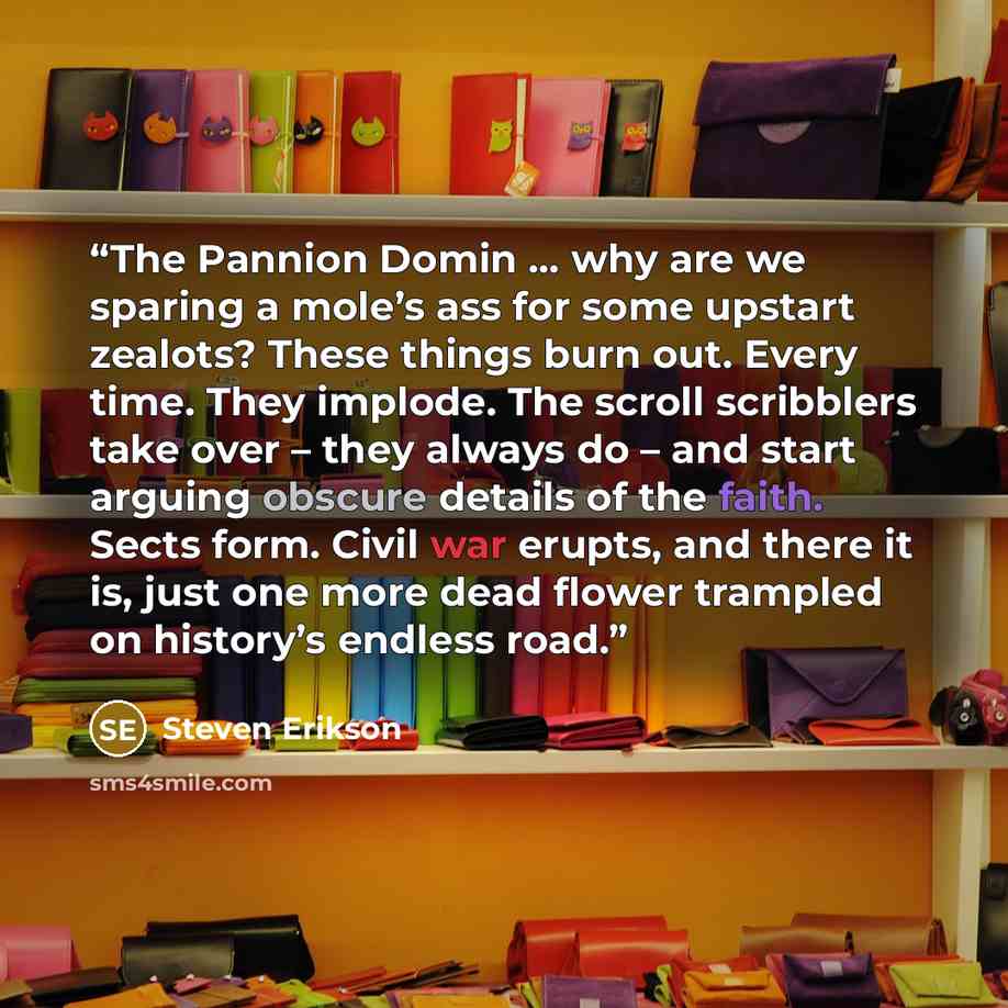 “The Pannion Domin … why are we sparing a mole’s ass for some upstart zealots? These things burn out. Every time. They implode. The scroll scribblers take over – they always do – and start arguing obscure details of the faith. Sects form. Civil war erupts, and there it is, just one more dead flower…” quote by Steven Erikson