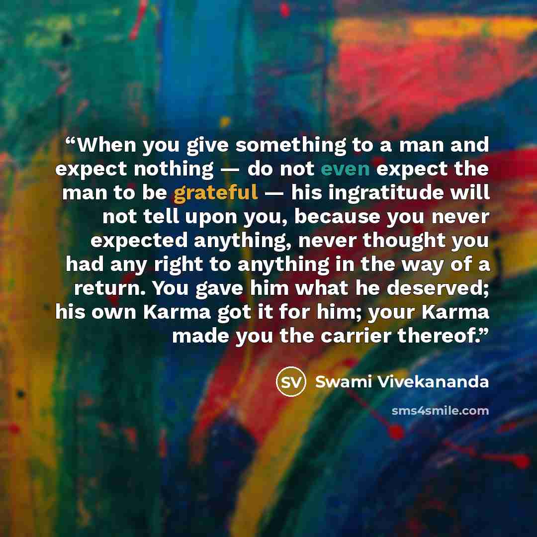 “When you give something to a man and expect nothing — do not even expect the man to be grateful — his ingratitude will not tell upon you, because you never expected anything, never thought you had any right to anything in the way of a return. You gave him what he deserved; his own Karma got it for…” quote by Swami Vivekananda