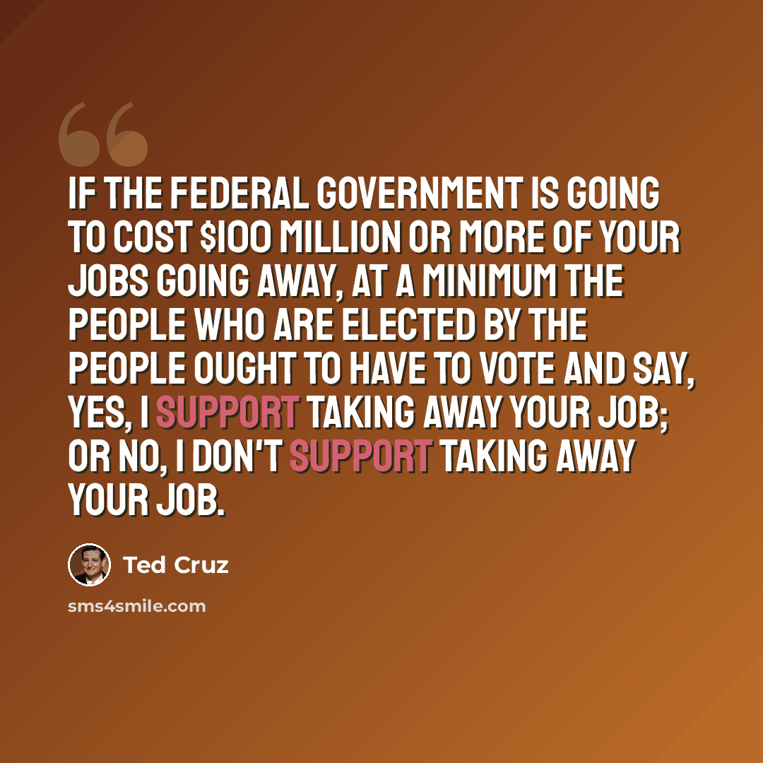 “If the federal government is going to cost $100 million or more of your jobs going away, at a minimum the people who are elected by the people ought to have to vote and say, yes, I support taking away your job; or no, I don't support taking away your job.” quote by Ted Cruz