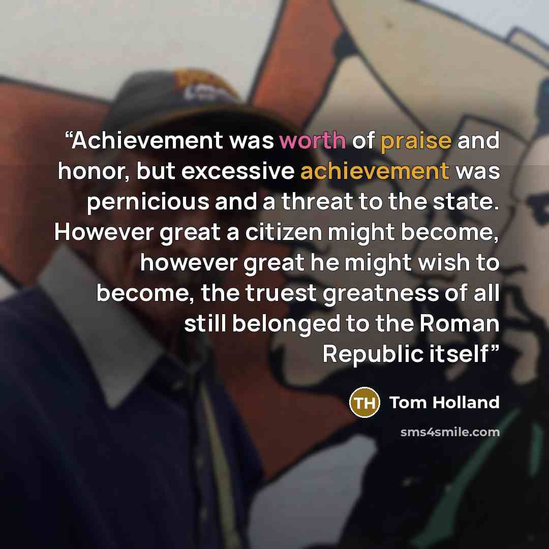 “Achievement was worth of praise and honor, but excessive achievement was pernicious and a threat to the state. However great a citizen might become, however great he might wish to become, the truest greatness of all still belonged to the Roman Republic itself” quote by Tom Holland
