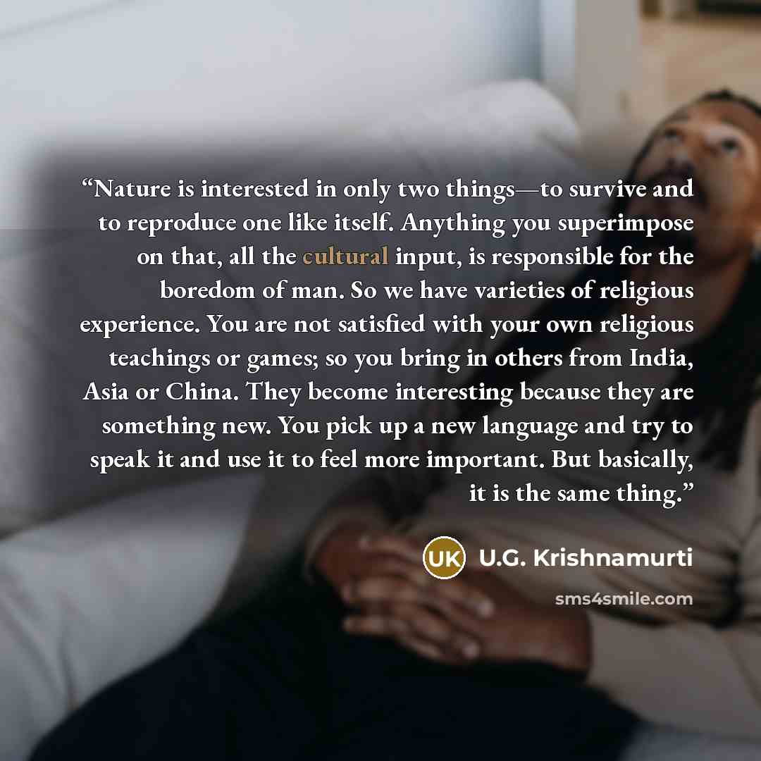“Nature is interested in only two things—to survive and to reproduce one like itself. Anything you superimpose on that, all the cultural input, is responsible for the boredom of man. So we have varieties of religious experience. You are not satisfied with your own religious teachings or games; so…” quote by U.G. Krishnamurti
