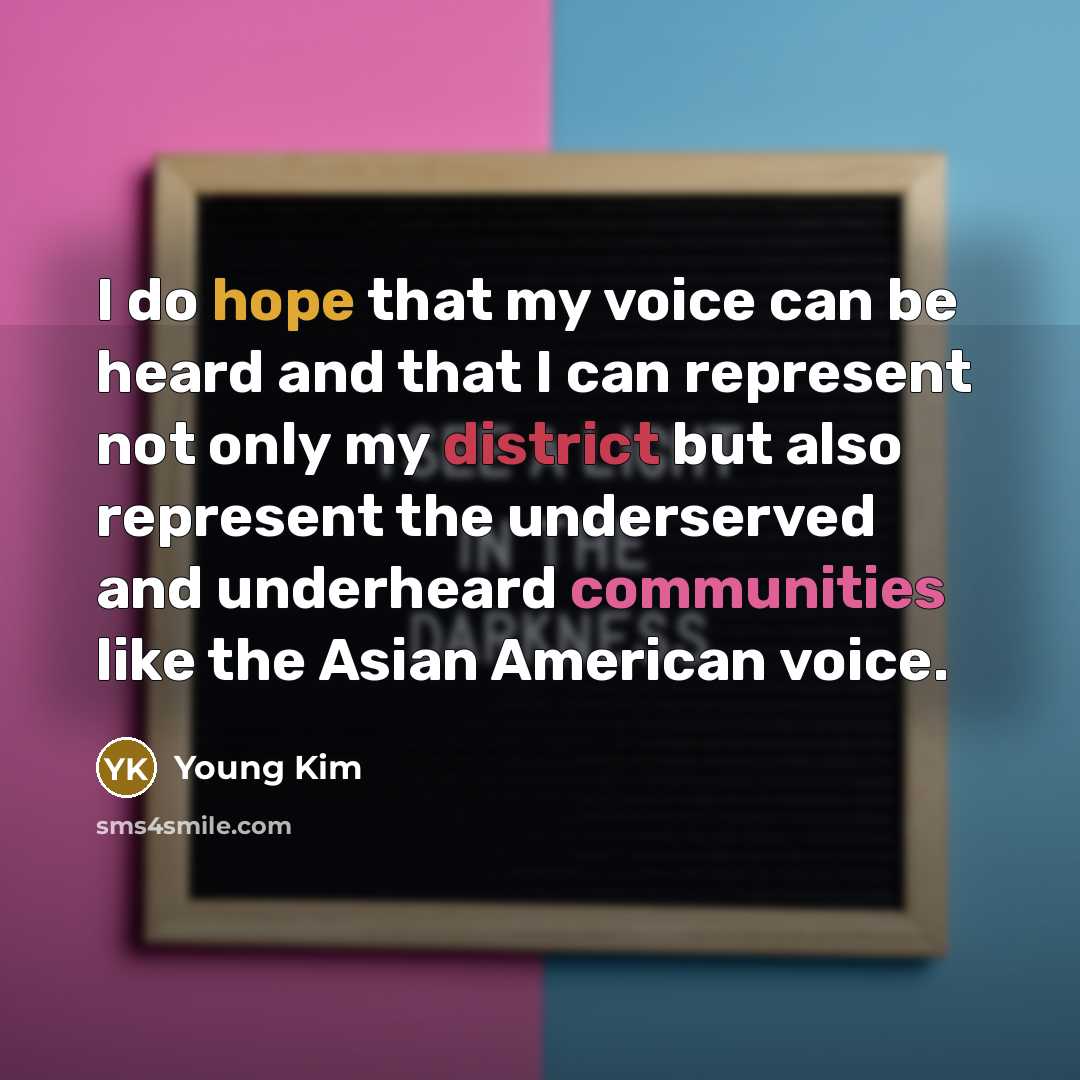 “I do hope that my voice can be heard and that I can represent not only my district but also represent the underserved and underheard communities like the Asian American voice.” quote by Young Kim