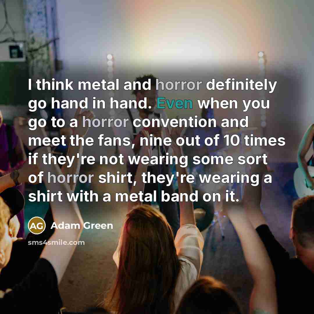 “I think metal and horror definitely go hand in hand. Even when you go to a horror convention and meet the fans, nine out of 10 times if they're not wearing some sort of horror shirt, they're wearing a shirt with a metal band on it.” quote by Adam Green