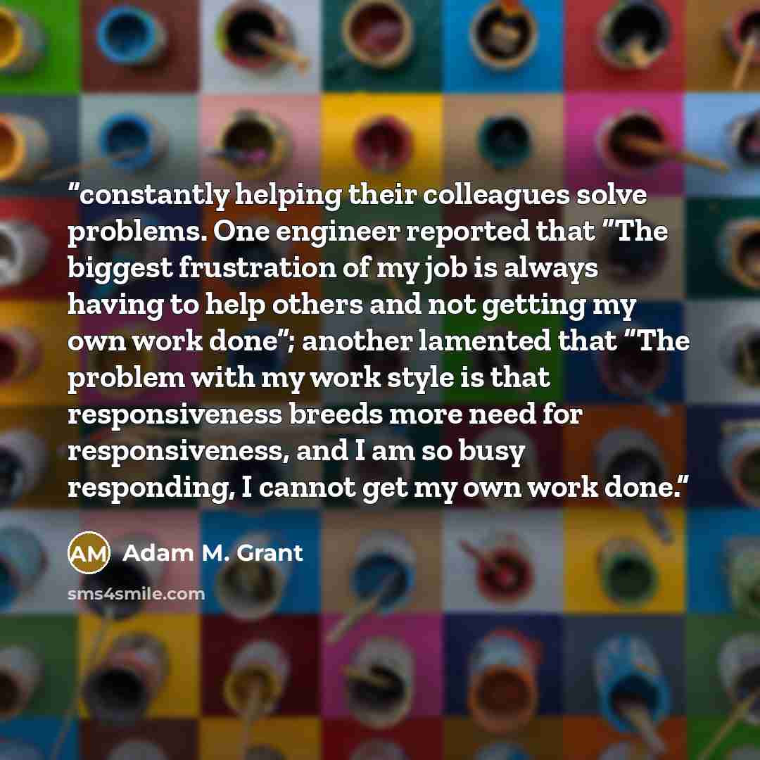 “constantly helping their colleagues solve problems. One engineer reported that “The biggest frustration of my job is always having to help others and not getting my own work done”; another lamented that “The problem with my work style is that responsiveness breeds more need for responsiveness, and…” quote by Adam M. Grant
