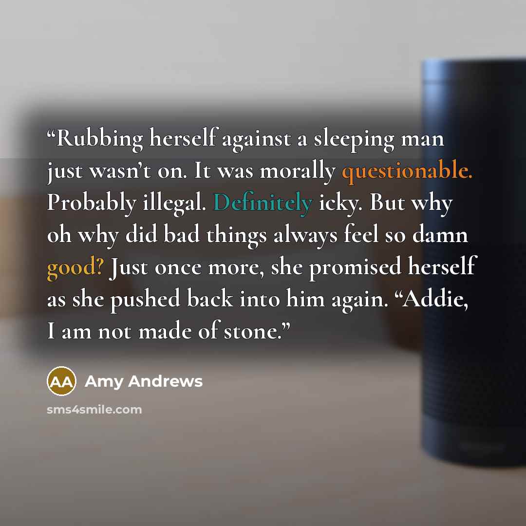 “Rubbing herself against a sleeping man just wasn’t on. It was morally questionable. Probably illegal. Definitely icky. But why oh why did bad things always feel so damn good? Just once more, she promised herself as she pushed back into him again. “Addie, I am not made of stone.” quote by Amy Andrews