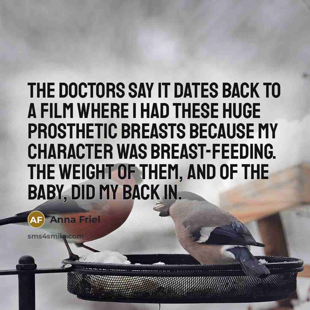 “The doctors say it dates back to a film where I had these huge prosthetic breasts because my character was breast-feeding. The weight of them, and of the baby, did my back in.” quote by Anna Friel