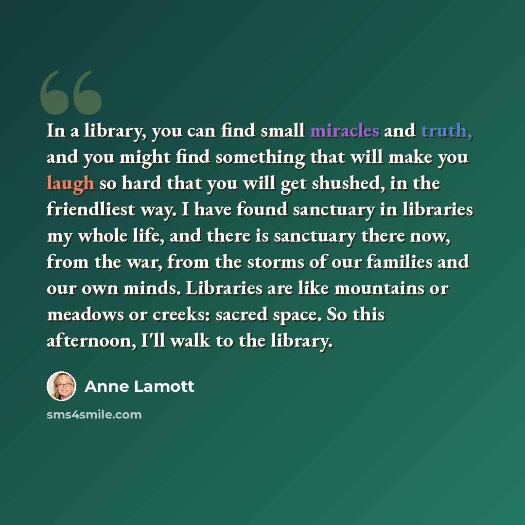 “In a library, you can find small miracles and truth, and you might find something that will make you laugh so hard that you will get shushed, in the friendliest way. I have found sanctuary in libraries my whole life, and there is sanctuary there now, from the war, from the storms of our families…” quote by Anne Lamott