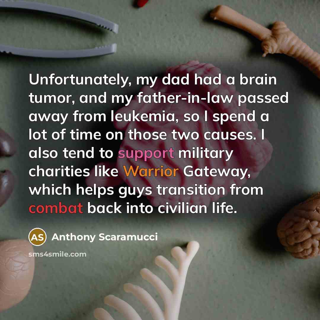 “Unfortunately, my dad had a brain tumor, and my father-in-law passed away from leukemia, so I spend a lot of time on those two causes. I also tend to support military charities like Warrior Gateway, which helps guys transition from combat back into civilian life.” quote by Anthony Scaramucci