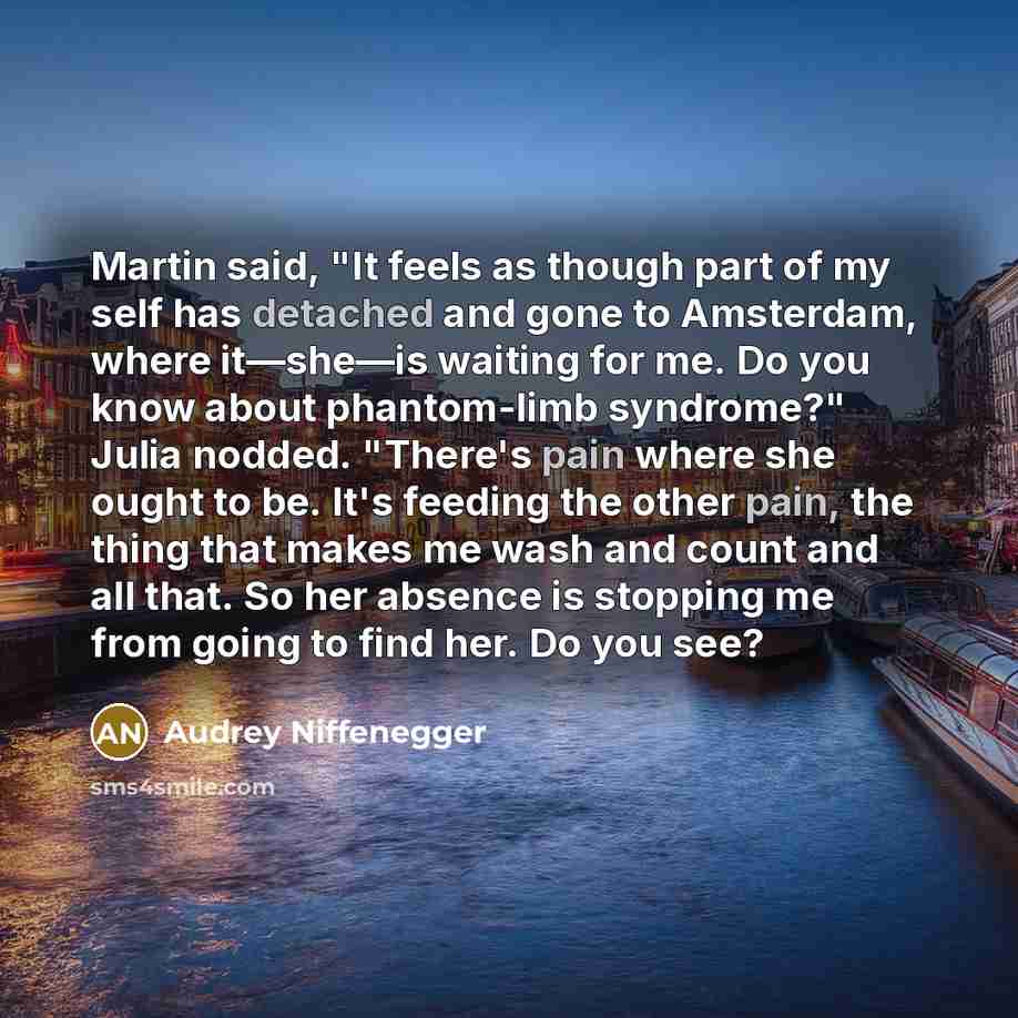“Martin said, "It feels as though part of my self has detached and gone to Amsterdam, where it—she—is waiting for me. Do you know about phantom-limb syndrome?" Julia nodded. "There's pain where she ought to be. It's feeding the other pain, the thing that makes me wash and count and all that. So her…” quote by Audrey Niffenegger