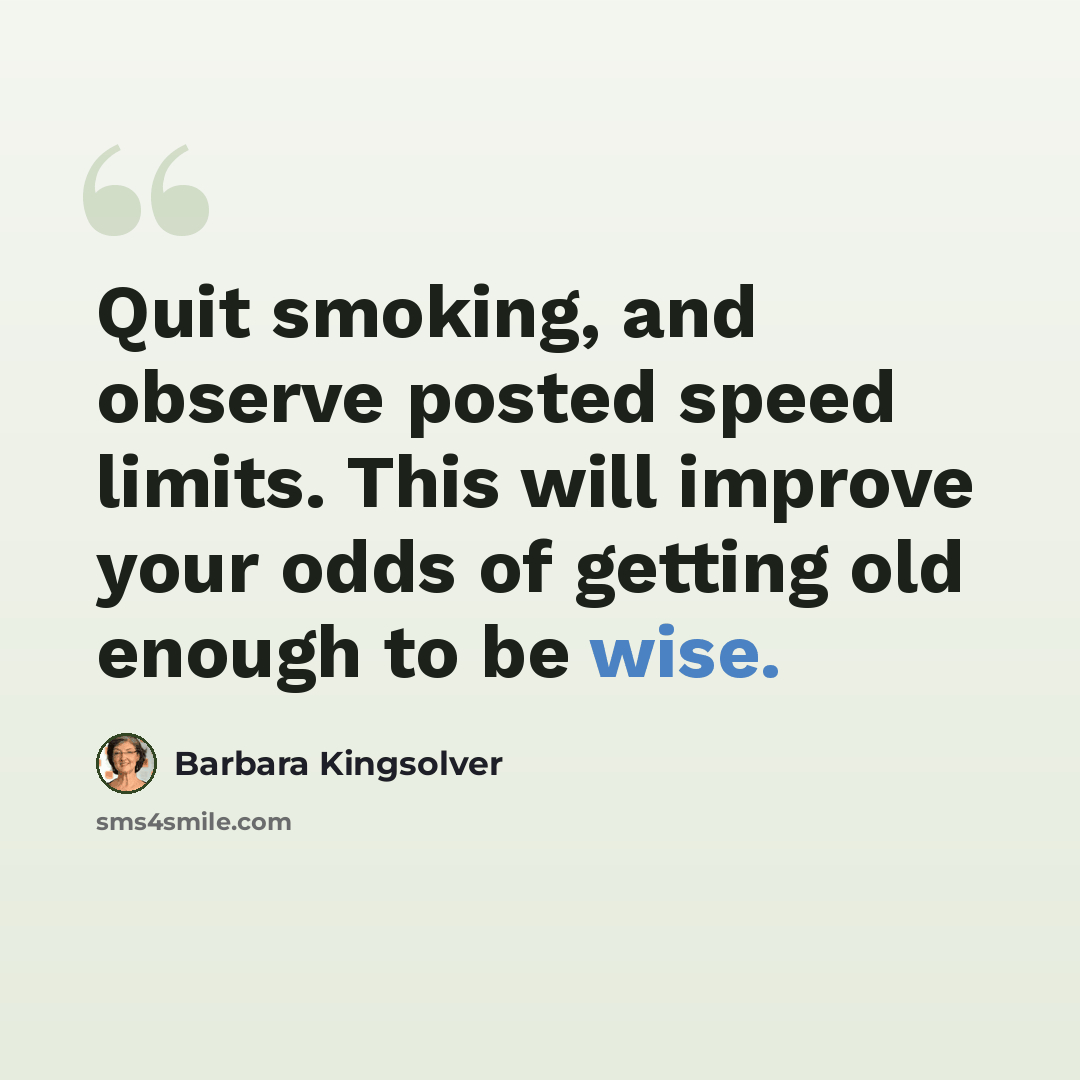 “Quit smoking, and observe posted speed limits. This will improve your odds of getting old enough to be wise.” quote by Barbara Kingsolver