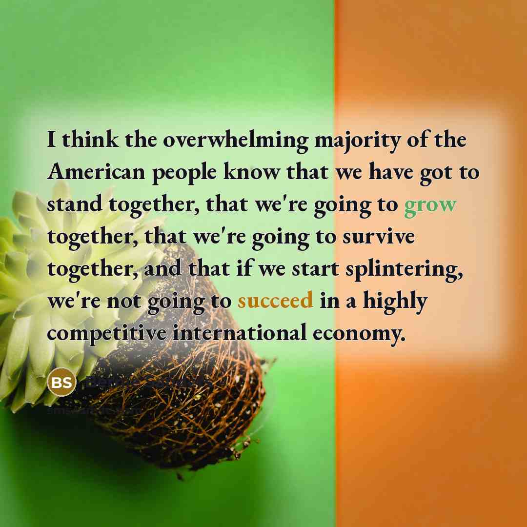 “I think the overwhelming majority of the American people know that we have got to stand together, that we're going to grow together, that we're going to survive together, and that if we start splintering, we're not going to succeed in a highly competitive international economy.” quote by Bernie Sanders
