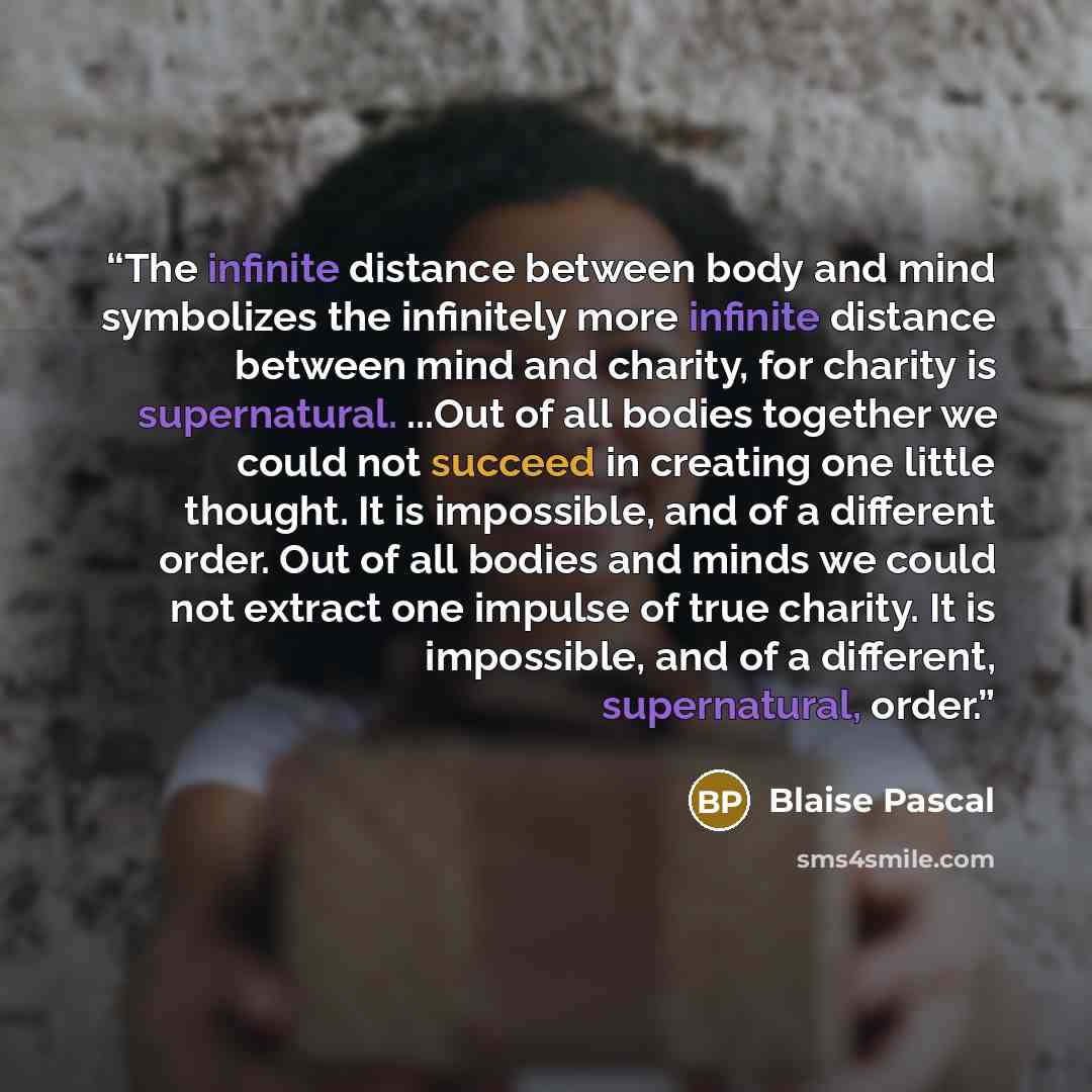 “The infinite distance between body and mind symbolizes the infinitely more infinite distance between mind and charity, for charity is supernatural. ...Out of all bodies together we could not succeed in creating one little thought. It is impossible, and of a different order. Out of all bodies and…” quote by Blaise Pascal