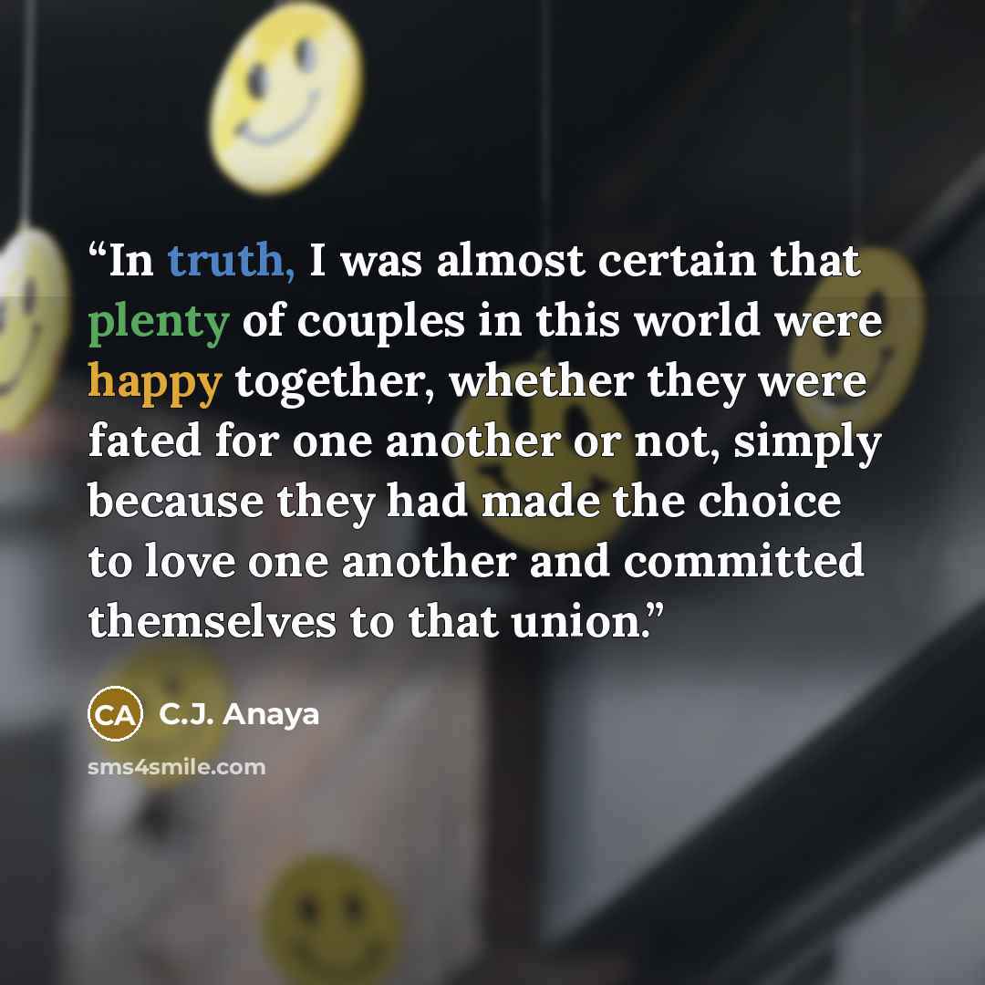 “In truth, I was almost certain that plenty of couples in this world were happy together, whether they were fated for one another or not, simply because they had made the choice to love one another and committed themselves to that union.” quote by C.J. Anaya