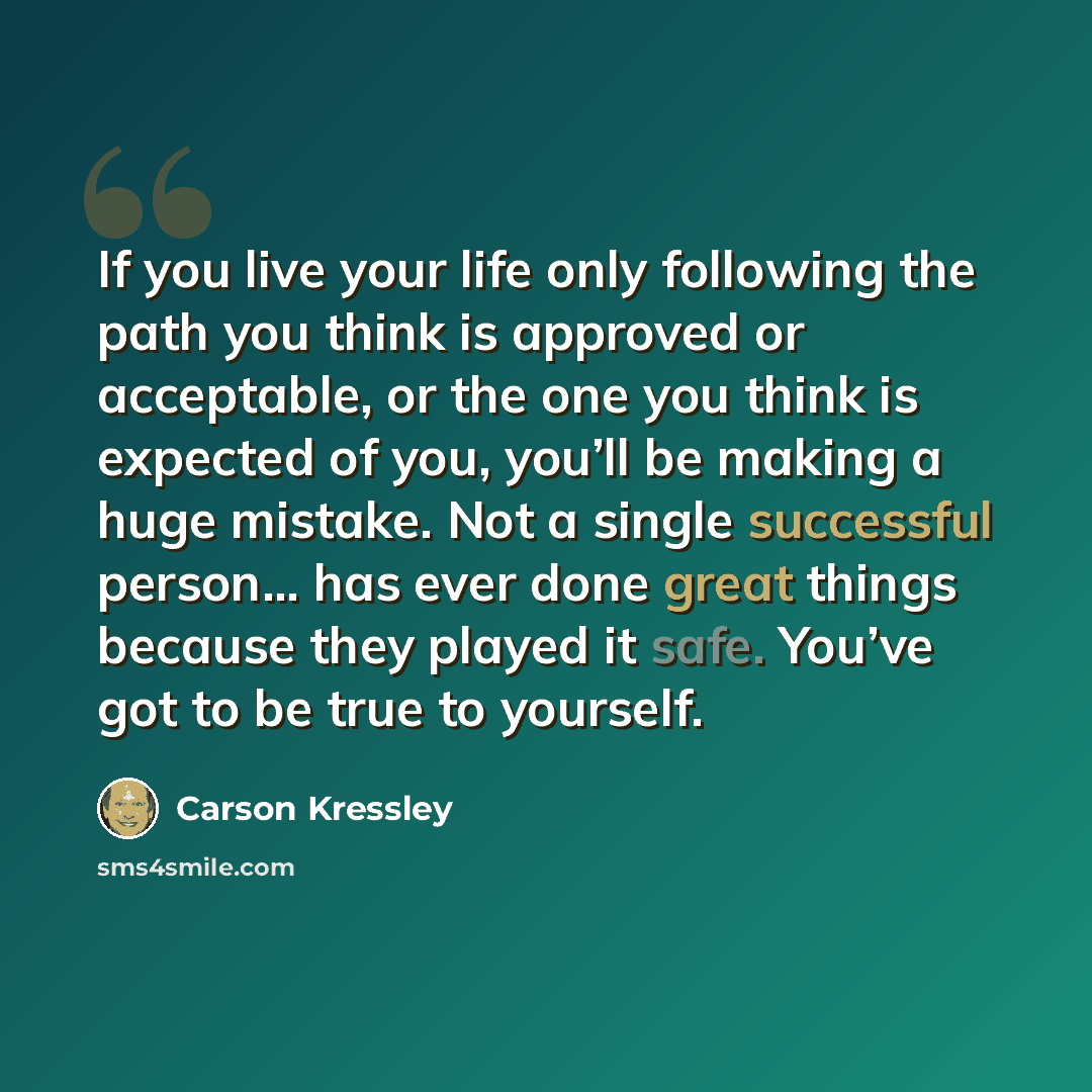 “If you live your life only following the path you think is approved or acceptable, or the one you think is expected of you, you’ll be making a huge mistake. Not a single successful person… has ever done great things because they played it safe. You’ve got to be true to yourself.” quote by Carson Kressley