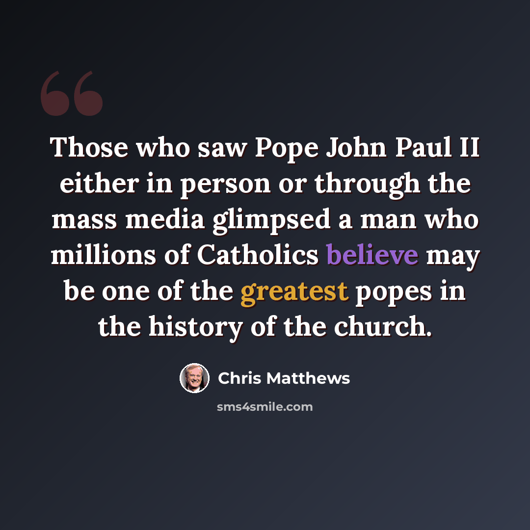 “Those who saw Pope John Paul II either in person or through the mass media glimpsed a man who millions of Catholics believe may be one of the greatest popes in the history of the church.” quote by Chris Matthews