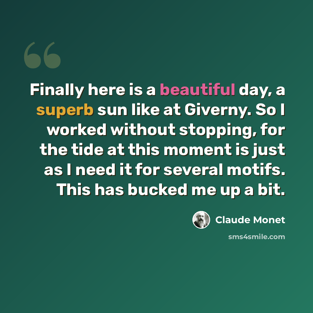 “Finally here is a beautiful day, a superb sun like at Giverny. So I worked without stopping, for the tide at this moment is just as I need it for several motifs. This has bucked me up a bit.” quote by Claude Monet