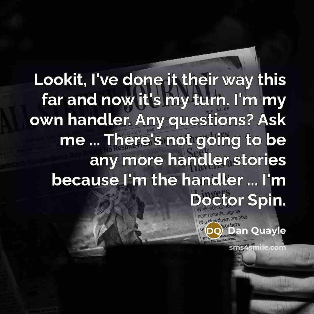 “Lookit, I've done it their way this far and now it's my turn. I'm my own handler. Any questions? Ask me ... There's not going to be any more handler stories because I'm the handler ... I'm Doctor Spin.” quote by Dan Quayle