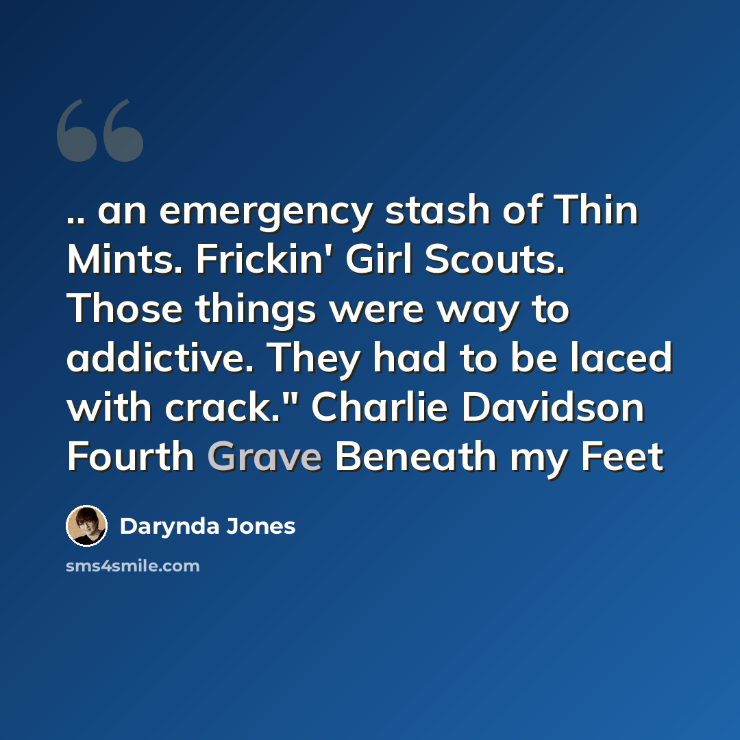 “.. an emergency stash of Thin Mints. Frickin' Girl Scouts. Those things were way to addictive. They had to be laced with crack." Charlie Davidson Fourth Grave Beneath my Feet” quote by Darynda Jones