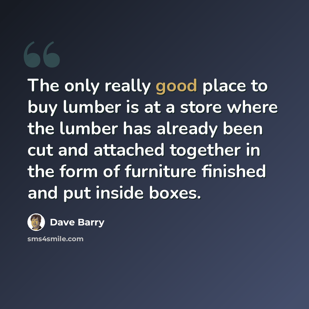 “The only really good place to buy lumber is at a store where the lumber has already been cut and attached together in the form of furniture finished and put inside boxes.” quote by Dave Barry
