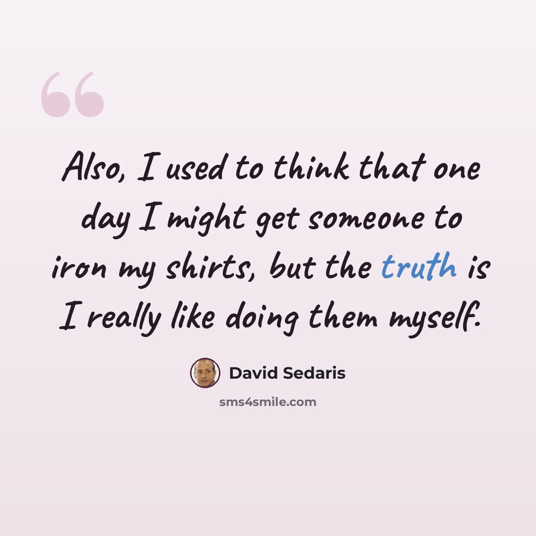 “Also, I used to think that one day I might get someone to iron my shirts, but the truth is I really like doing them myself.” quote by David Sedaris