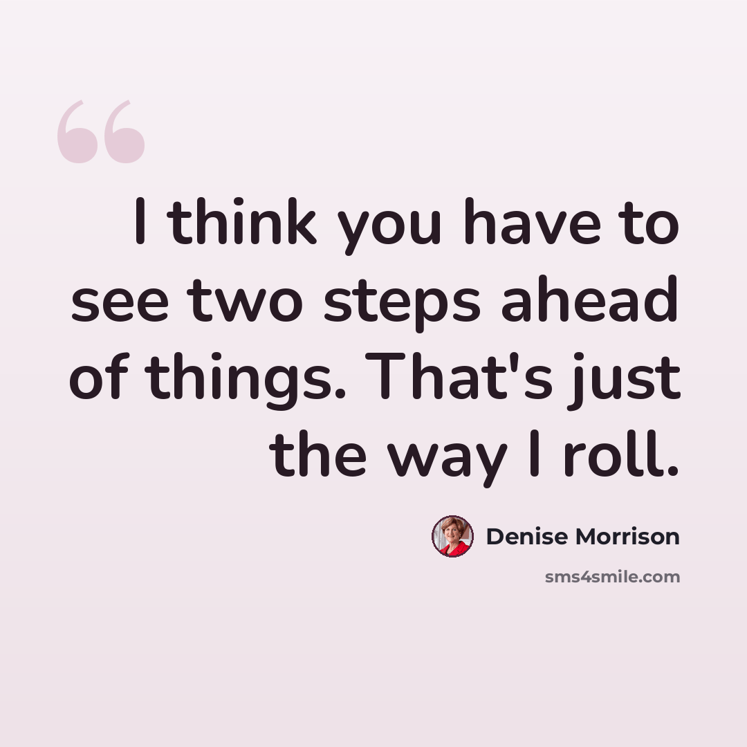 “I think you have to see two steps ahead of things. That's just the way I roll.” quote by Denise Morrison