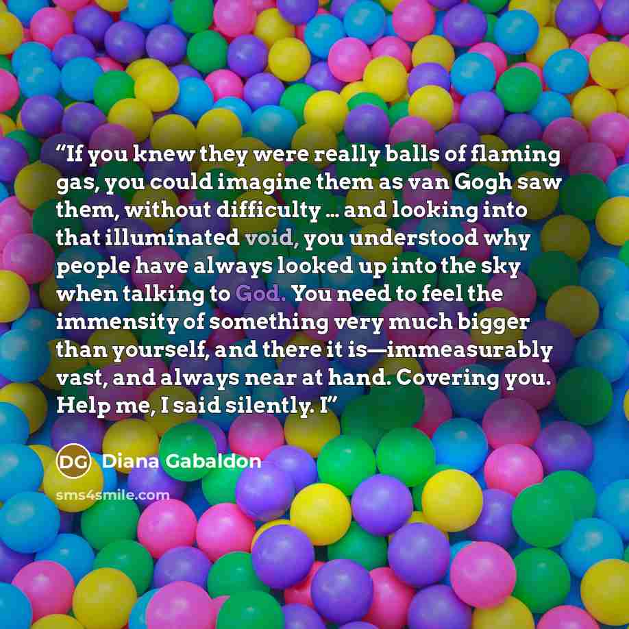 “If you knew they were really balls of flaming gas, you could imagine them as van Gogh saw them, without difficulty … and looking into that illuminated void, you understood why people have always looked up into the sky when talking to God. You need to feel the immensity of something very much…” quote by Diana Gabaldon