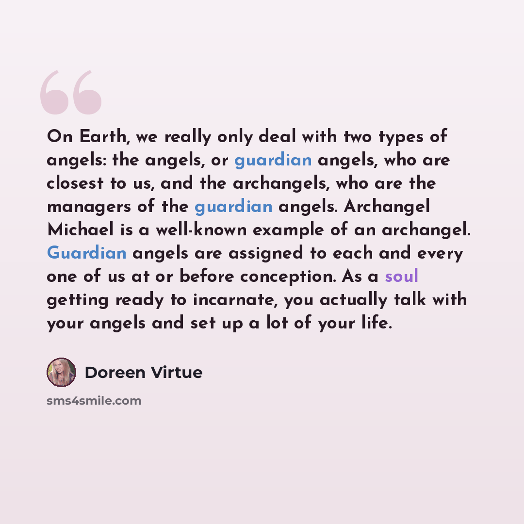 “On Earth, we really only deal with two types of angels: the angels, or guardian angels, who are closest to us, and the archangels, who are the managers of the guardian angels. Archangel Michael is a well-known example of an archangel. Guardian angels are assigned to each and every one of us at or…” quote by Doreen Virtue