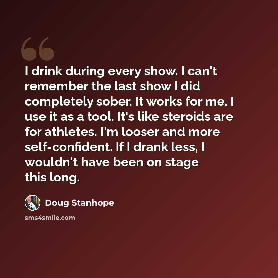 “I drink during every show. I can't remember the last show I did completely sober. It works for me. I use it as a tool. It's like steroids are for athletes. I'm looser and more self-confident. If I drank less, I wouldn't have been on stage this long.” quote by Doug Stanhope