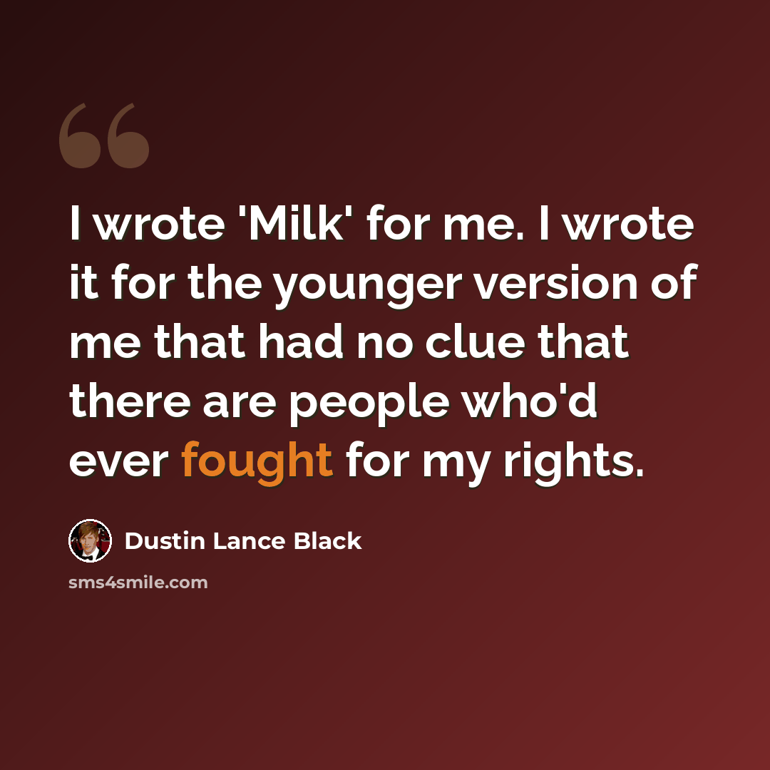 “I wrote 'Milk' for me. I wrote it for the younger version of me that had no clue that there are people who'd ever fought for my rights.” quote by Dustin Lance Black