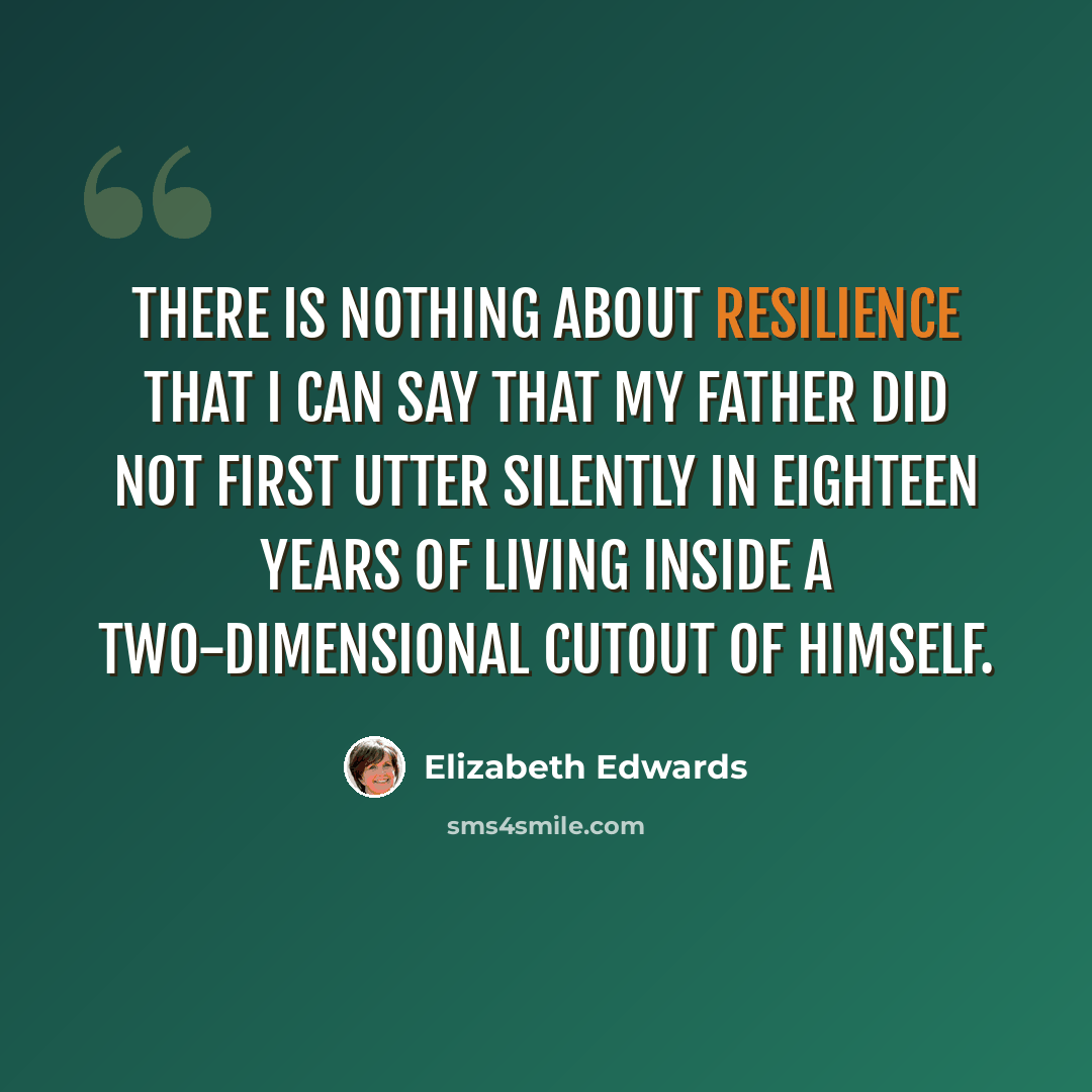 “There is nothing about resilience that I can say that my father did not first utter silently in eighteen years of living inside a two-dimensional cutout of himself.” quote by Elizabeth Edwards