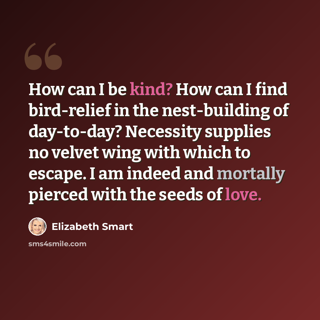 “How can I be kind? How can I find bird-relief in the nest-building of day-to-day? Necessity supplies no velvet wing with which to escape. I am indeed and mortally pierced with the seeds of love.” quote by Elizabeth Smart