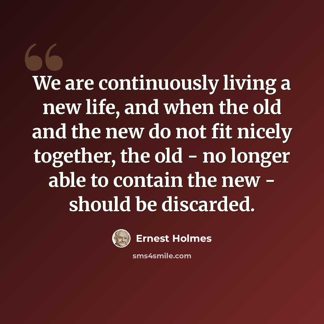 “We are continuously living a new life, and when the old and the new do not fit nicely together, the old - no longer able to contain the new - should be discarded.” quote by Ernest Holmes