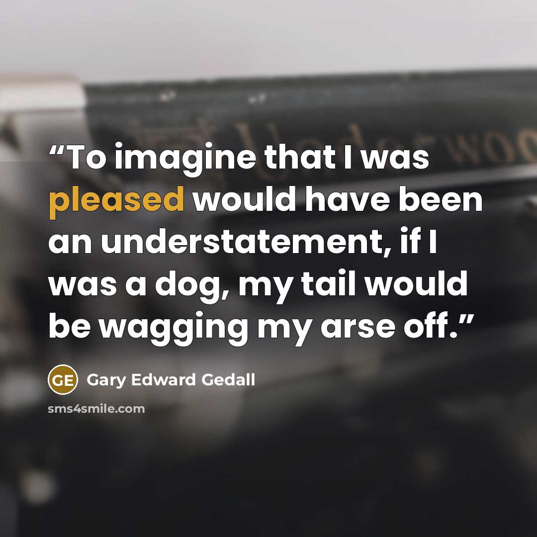 “To imagine that I was pleased would have been an understatement, if I was a dog, my tail would be wagging my arse off.” quote by Gary Edward Gedall