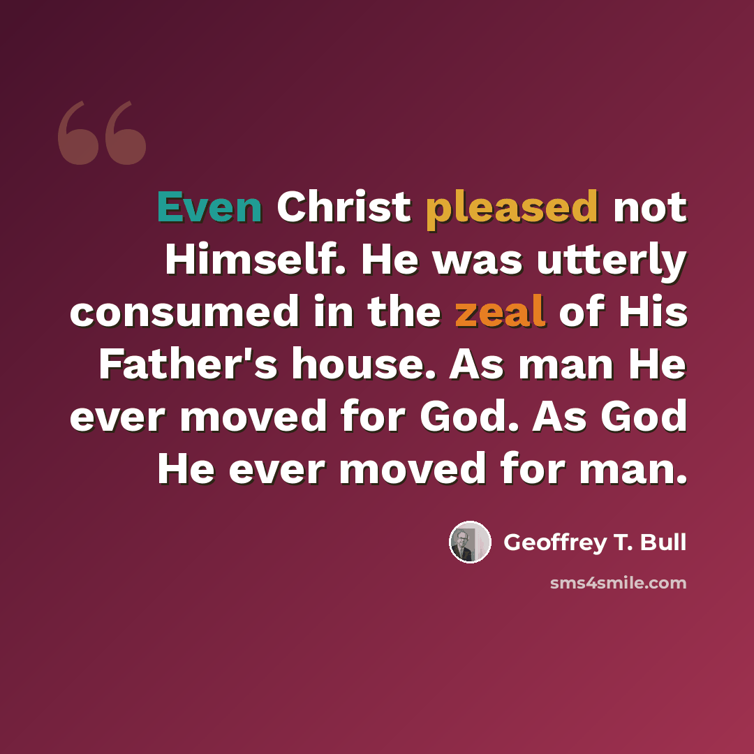 “Even Christ pleased not Himself. He was utterly consumed in the zeal of His Father's house. As man He ever moved for God. As God He ever moved for man.” quote by Geoffrey T. Bull