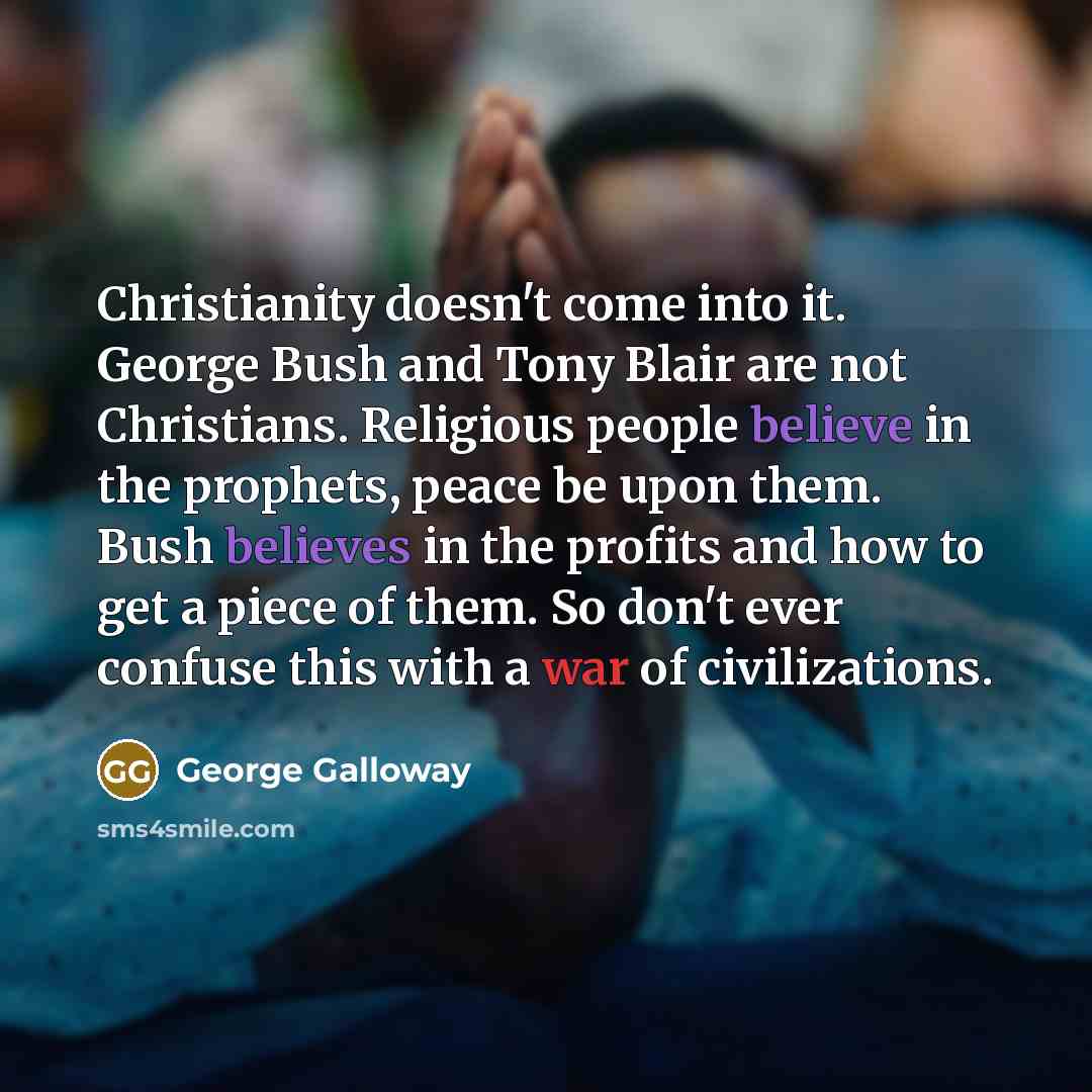 “Christianity doesn't come into it. George Bush and Tony Blair are not Christians. Religious people believe in the prophets, peace be upon them. Bush believes in the profits and how to get a piece of them. So don't ever confuse this with a war of civilizations.” quote by George Galloway
