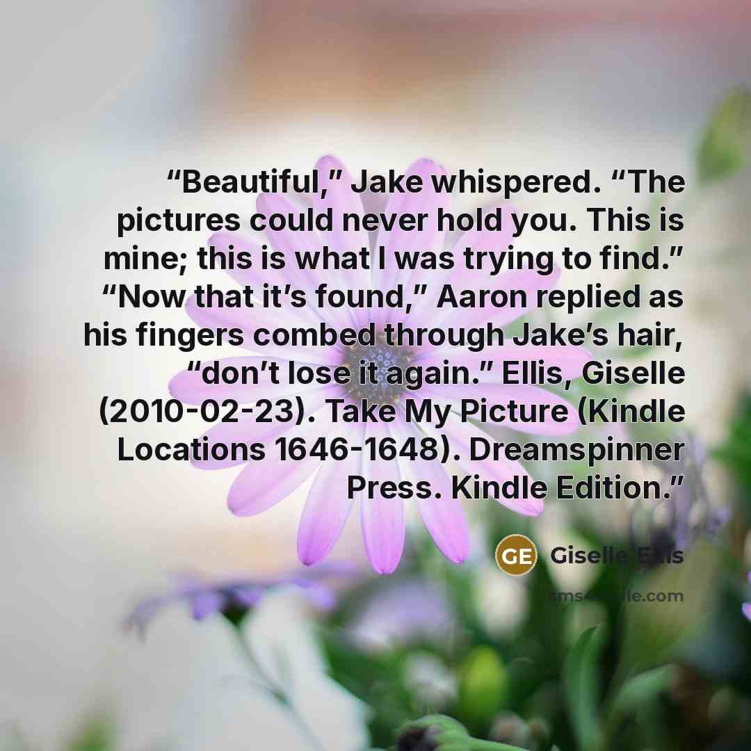 “Beautiful,” Jake whispered. “The pictures could never hold you. This is mine; this is what I was trying to find.” “Now that it’s found,” Aaron replied as his fingers combed through Jake’s hair, “don’t lose it again.” Ellis, Giselle (2010-02-23). Take My Picture (Kindle Locations 1646-1648)…” quote by Giselle Ellis