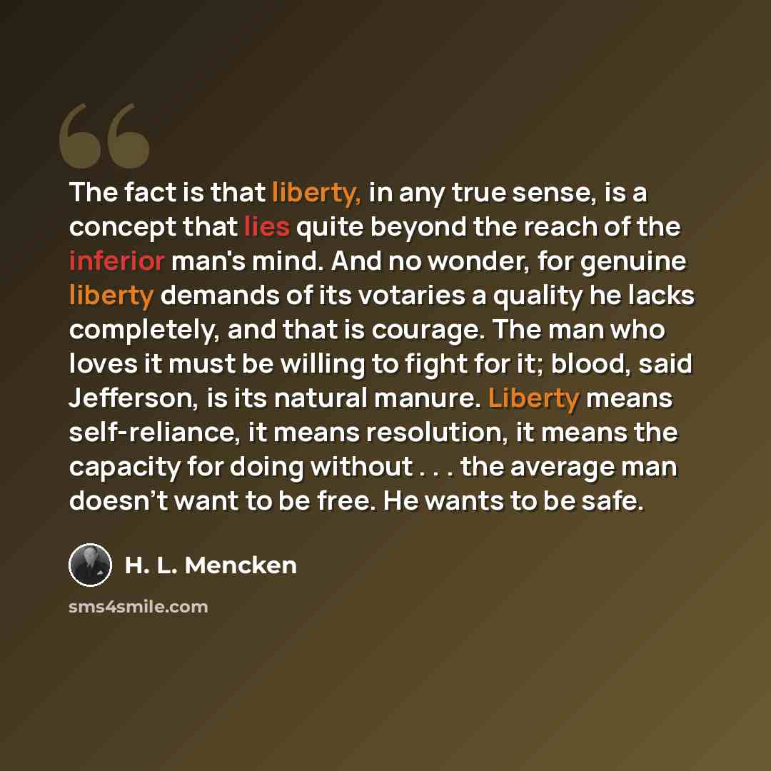 “The fact is that liberty, in any true sense, is a concept that lies quite beyond the reach of the inferior man's mind. And no wonder, for genuine liberty demands of its votaries a quality he lacks completely, and that is courage. The man who loves it must be willing to fight for it; blood, said…” quote by H. L. Mencken