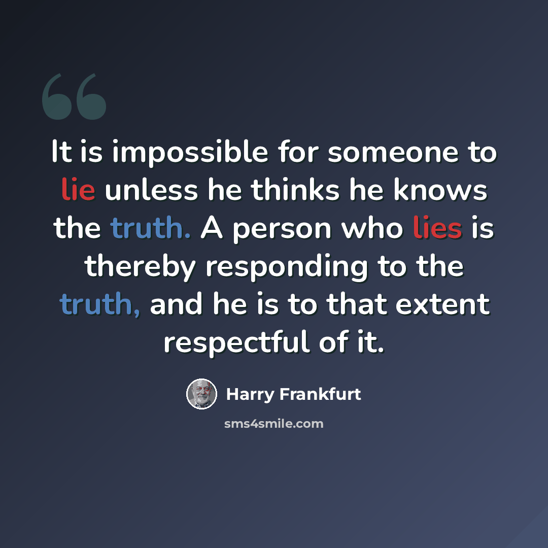 “It is impossible for someone to lie unless he thinks he knows the truth. A person who lies is thereby responding to the truth, and he is to that extent respectful of it.” quote by Harry Frankfurt