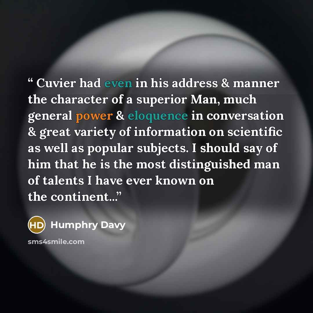 “Cuvier had even in his address & manner the character of a superior Man, much general power & eloquence in conversation & great variety of information on scientific as well as popular subjects. I should say of him that he is the most distinguished man of talents I have ever known on the continent...” quote by Humphry Davy