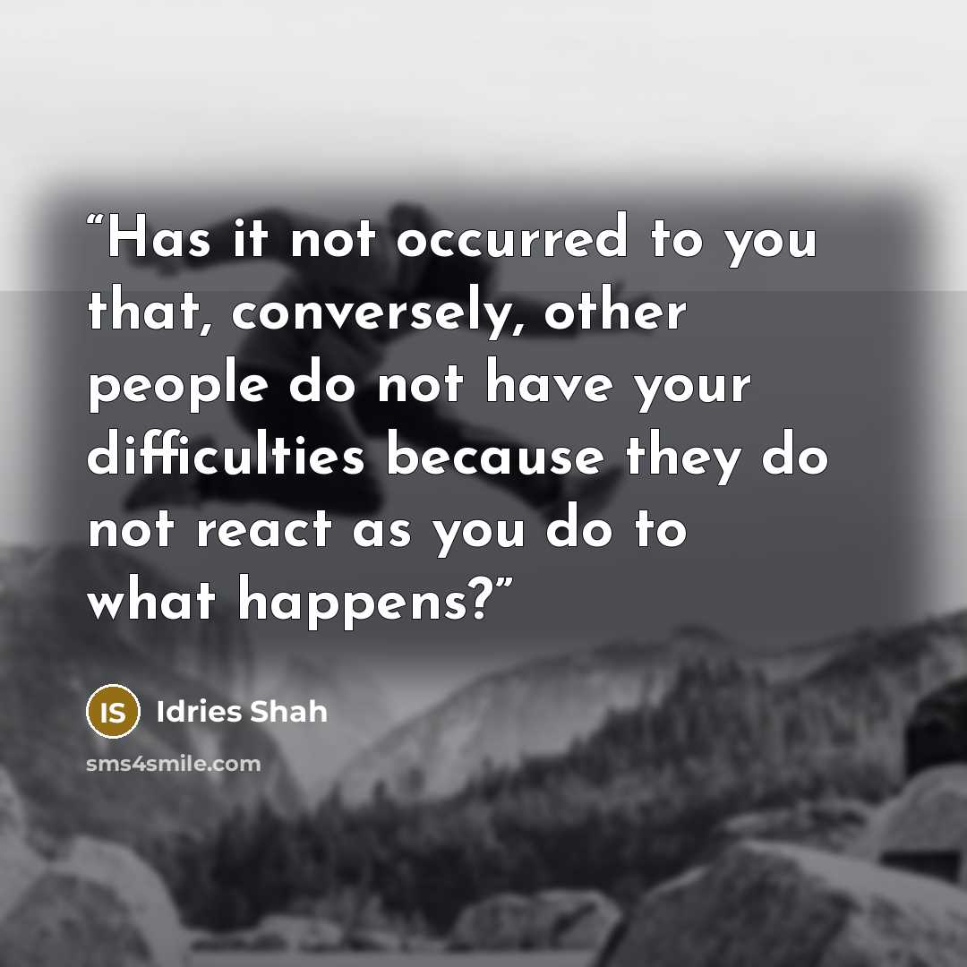 “Has it not occurred to you that, conversely, other people do not have your difficulties because they do not react as you do to what happens?” quote by Idries Shah