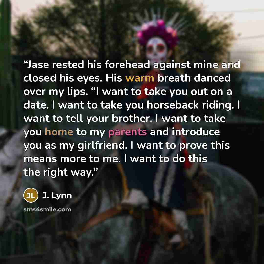 “Jase rested his forehead against mine and closed his eyes. His warm breath danced over my lips. “I want to take you out on a date. I want to take you horseback riding. I want to tell your brother. I want to take you home to my parents and introduce you as my girlfriend. I want to prove this means…” quote by J. Lynn