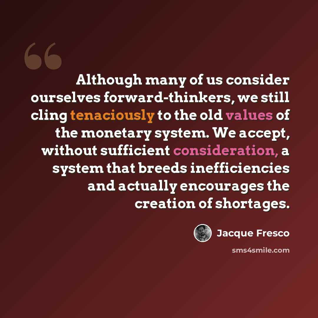 “Although many of us consider ourselves forward-thinkers, we still cling tenaciously to the old values of the monetary system. We accept, without sufficient consideration, a system that breeds inefficiencies and actually encourages the creation of shortages.” quote by Jacque Fresco