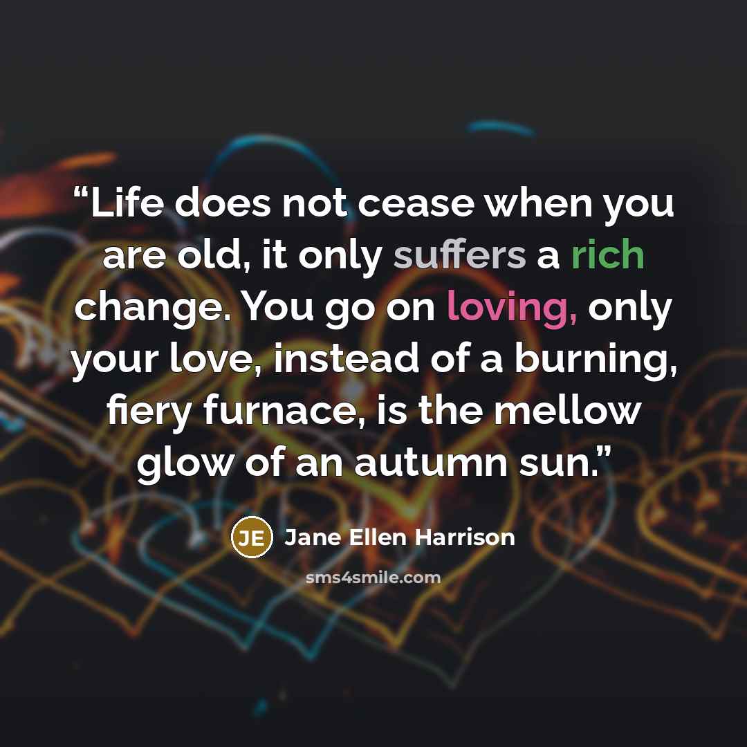 “Life does not cease when you are old, it only suffers a rich change. You go on loving, only your love, instead of a burning, fiery furnace, is the mellow glow of an autumn sun.” quote by Jane Ellen Harrison