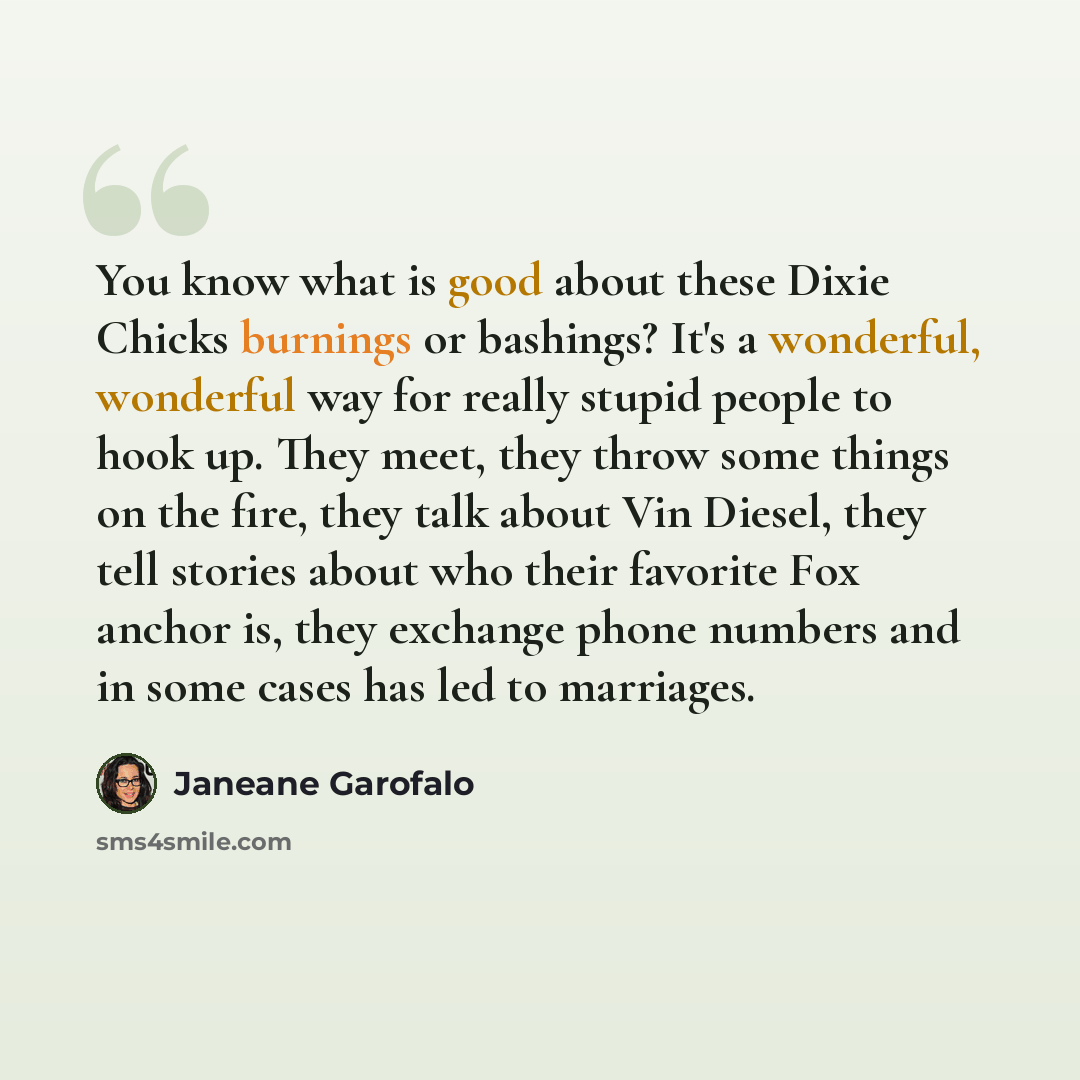 “You know what is good about these Dixie Chicks burnings or bashings? It's a wonderful, wonderful way for really stupid people to hook up. They meet, they throw some things on the fire, they talk about Vin Diesel, they tell stories about who their favorite Fox anchor is, they exchange phone numbers…” quote by Janeane Garofalo