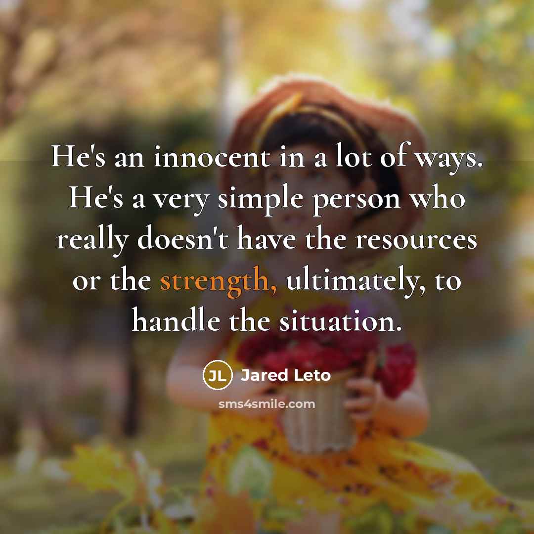 “He's an innocent in a lot of ways. He's a very simple person who really doesn't have the resources or the strength, ultimately, to handle the situation.” quote by Jared Leto