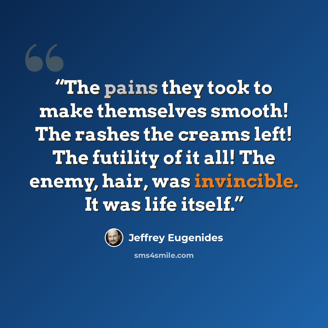 “The pains they took to make themselves smooth! The rashes the creams left! The futility of it all! The enemy, hair, was invincible. It was life itself.” quote by Jeffrey Eugenides