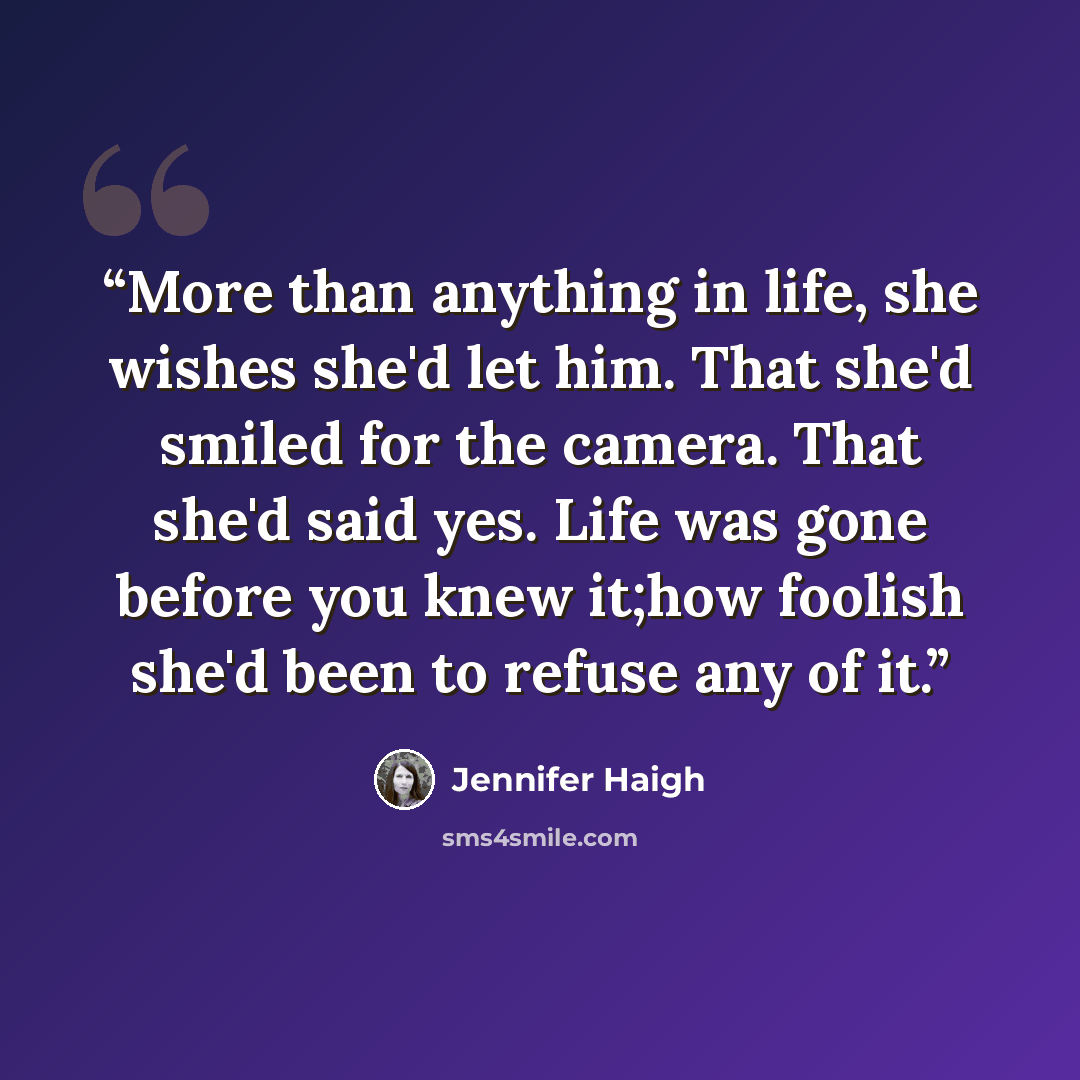 “More than anything in life, she wishes she'd let him. That she'd smiled for the camera. That she'd said yes. Life was gone before you knew it;how foolish she'd been to refuse any of it.” quote by Jennifer Haigh